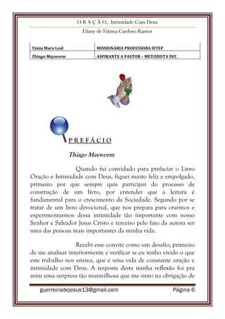 O R A Ç Ã O, Intimidade Com Deus
Eliane de Fátima Cardoso Ramos
guerreiradejesus13@gmail.com Página 6
Tânia Mara Leal MISSIONÁRIA PROFESSORA IETEP
Thiago Mayworm ASPIRANTE A PASTOR – METODISTA INT.
P R E F Á C I O
Thiago Mayworm
Quando fui convidado para prefaciar o Livro
Oração e Intimidade com Deus, fiquei muito feliz e empolgado,
primeiro por que sempre quis participar do processo de
construção de um livro, por entender que a leitura é
fundamental para o crescimento da Sociedade. Segundo por se
tratar de um livro devocional, que nos prepara para orarmos e
experimentarmos dessa intimidade tão importante com nosso
Senhor e Salvador Jesus Cristo e terceiro pelo fato da autora ser
uma das pessoas mais importantes da minha vida.
Recebi esse convite como um desafio, primeiro
de me analisar interiormente e verificar se eu tenho vivido o que
este trabalho nos ensina, que é uma vida de constante oração e
intimidade com Deus. A resposta desta minha reflexão foi pra
mim uma surpresa tão maravilhosa que me sinto na obrigação de
 