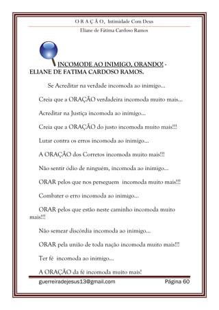 O R A Ç Ã O, Intimidade Com Deus
Eliane de Fátima Cardoso Ramos
guerreiradejesus13@gmail.com Página 60
INCOMODE AO INIMIGO, ORANDO! -
ELIANE DE FATIMA CARDOSO RAMOS.
Se Acreditar na verdade incomoda ao inimigo...
Creia que a ORAÇÃO verdadeira incomoda muito mais...
Acreditar na Justiça incomoda ao inimigo...
Creia que a ORAÇÃO do justo incomoda muito mais!!!
Lutar contra os erros incomoda ao inimigo...
A ORAÇÃO dos Corretos incomoda muito mais!!!
Não sentir ódio de ninguém, incomoda ao inimigo...
ORAR pelos que nos perseguem incomoda muito mais!!!
Combater o erro incomoda ao inimigo...
ORAR pelos que estão neste caminho incomoda muito
mais!!!
Não semear discórdia incomoda ao inimigo...
ORAR pela união de toda nação incomoda muito mais!!!
Ter fé incomoda ao inimigo...
A ORAÇÃO da fé incomoda muito mais!
 