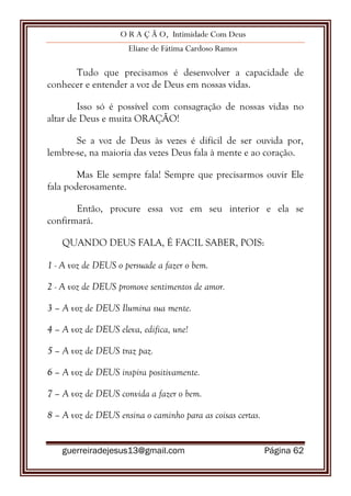 O R A Ç Ã O, Intimidade Com Deus
Eliane de Fátima Cardoso Ramos
guerreiradejesus13@gmail.com Página 62
Tudo que precisamos é desenvolver a capacidade de
conhecer e entender a voz de Deus em nossas vidas.
Isso só é possível com consagração de nossas vidas no
altar de Deus e muita ORAÇÃO!
Se a voz de Deus às vezes é difícil de ser ouvida por,
lembre-se, na maioria das vezes Deus fala à mente e ao coração.
Mas Ele sempre fala! Sempre que precisarmos ouvir Ele
fala poderosamente.
Então, procure essa voz em seu interior e ela se
confirmará.
QUANDO DEUS FALA, É FACIL SABER, POIS:
1 - A voz de DEUS o persuade a fazer o bem.
2 - A voz de DEUS promove sentimentos de amor.
3 – A voz de DEUS Ilumina sua mente.
4 – A voz de DEUS eleva, edifica, une!
5 – A voz de DEUS traz paz.
6 – A voz de DEUS inspira positivamente.
7 – A voz de DEUS convida a fazer o bem.
8 – A voz de DEUS ensina o caminho para as coisas certas.
 