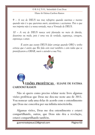 O R A Ç Ã O, Intimidade Com Deus
Eliane de Fátima Cardoso Ramos
guerreiradejesus13@gmail.com Página 63
9 – A voz de DEUS nos traz refrigério quando ouvimos e mesmo
quando não é o que queremos ouvir, atendemos e aceitamos. Pois o que
nos importa não é a nossa vontade, mas a Vontade de DEUS.
10 – A voz de DEUS nunca será plantada no meio de dúvida,
desanimo ou medo, pois é uma voz de verdade, segurança, coragem,
esperança e amor.
E assim que escuto DEUS falar comigo quando ORO e tenho
certeza que é assim que Ele fala com você também e com todos que se
prontificarem a ORAR, ouvir e atender a sua Voz.
VISÕES PROFÉTICAS - ELIANE DE FATIMA
CARDOSO RAMOS
Não só quero como preciso relatar neste livro algumas
visões proféticas que Deus me deu-me neste ano de 2015.
Vou nomear cada uma delas de acordo com o entendimento
que Deus me concedeu por sua infinita misericórdia.
Algumas visões, Deus me deu entendimento e estarei
compartilhando, outras, que Deus não deu a revelação,
estarei compartilhando também.
 