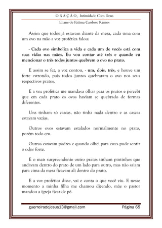 O R A Ç Ã O, Intimidade Com Deus
Eliane de Fátima Cardoso Ramos
guerreiradejesus13@gmail.com Página 65
Assim que todos já estavam diante da mesa, cada uma com
um ovo na mão a voz profética falou:
- Cada ovo simboliza a vida e cada um de vocês está com
suas vidas nas mãos. Eu vou contar até três e quando eu
mencionar o três todos juntos quebrem o ovo no prato.
E assim se fez, a voz contou, - um, dois, três, e houve um
forte estrondo, pois todos juntos quebraram o ovo nos seus
respectivos pratos.
E a voz profética me mandava olhar para os pratos e percebi
que em cada prato os ovos haviam se quebrado de formas
diferentes.
Uns tinham só cascas, não tinha nada dentro e as cascas
estavam vazias.
Outros ovos estavam estalados normalmente no prato,
porém todo cru.
Outros estavam podres e quando olhei para estes pude sentir
o odor forte.
E o mais surpreendente outro pratos tinham pintinhos que
andavam dentro do prato de um lado para outro, mas não saiam
para cima da mesa ficavam ali dentro do prato.
E a voz profética disse, vai e conta o que você viu. E nesse
momento a minha filha me chamou dizendo, mãe o pastor
mandou a igreja ficar de pé.
 