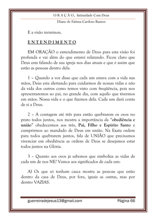 O R A Ç Ã O, Intimidade Com Deus
Eliane de Fátima Cardoso Ramos
guerreiradejesus13@gmail.com Página 66
E a visão terminou.
E N T E N D I M E N T O
EM ORAÇÃO o entendimento de Deus para esta visão foi
profunda e vai além do que estarei relatando. Ficou claro que
Deus esta falando de sua igreja nos dias atuais e que é assim que
estão as pessoas dentro dela.
1 – Quando a voz disse que cada um estava com a vida nas
mãos, Deus esta alertando para cuidarmos de nossas vidas e não
da vida dos outros como temos visto com freqüência, pois nos
apresentaremos ao pai, no grande dia, com aquilo que tivermos
em mãos. Nossa vida e o que fizemos dela. Cada um dará conta
de si a Deus.
2 – A contagem até três para então quebrarem os ovos no
prato todos juntos, nos mostra a importância da “obediência e
união” obedecermos aos três, Pai, Filho e Espírito Santo e
cumprirmos ao mandado de Deus em união. Na Exata ordem
para todos quebrarem juntos, fala de UNIÃO que precisamos
vivenciar em obediência as ordens de Deus se desejamos estar
todos juntos na Glória.
3 – Quanto aos ovos já sabemos que simboliza as vidas de
cada um de nos NE? Vamos aos significados de cada um:
A) Os que só tenham casca mostra as pessoas que estão
dentro da casa de Deus, por fora, iguais as outras, mas por
dentro VAZIAS.
 