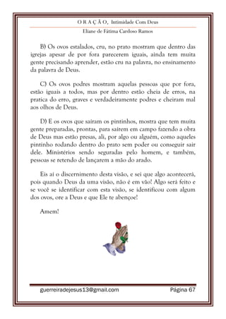 O R A Ç Ã O, Intimidade Com Deus
Eliane de Fátima Cardoso Ramos
guerreiradejesus13@gmail.com Página 67
B) Os ovos estalados, cru, no prato mostram que dentro das
igrejas apesar de por fora parecerem iguais, ainda tem muita
gente precisando aprender, estão cru na palavra, no ensinamento
da palavra de Deus.
C) Os ovos podres mostram aquelas pessoas que por fora,
estão iguais a todos, mas por dentro estão cheia de erros, na
pratica do erro, graves e verdadeiramente podres e cheiram mal
aos olhos de Deus.
D) E os ovos que saíram os pintinhos, mostra que tem muita
gente preparadas, prontas, para saírem em campo fazendo a obra
de Deus mas estão presas, ali, por algo ou alguém, como aqueles
pintinho rodando dentro do prato sem poder ou conseguir sair
dele. Ministérios sendo seguradas pelo homem, e também,
pessoas se retendo de lançarem a mão do arado.
Eis aí o discernimento desta visão, e sei que algo acontecerá,
pois quando Deus da uma visão, não é em vão! Algo será feito e
se você se identificar com esta visão, se identificou com algum
dos ovos, ore a Deus e que Ele te abençoe!
Amem!
 