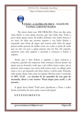 O R A Ç Ã O, Intimidade Com Deus
Eliane de Fátima Cardoso Ramos
guerreiradejesus13@gmail.com Página 68
VISÃO - A GLÓRIA DE DEUS – ELIANE DE
FATIMA CARDOSO RAMOS
No inicio deste ano, EM ORAÇÃO, Deus me deu uma
visão linda, vi uma igreja enorme que não tinha fim. Todo o
povo desta igreja estava de joelho dobrado, não tinha bancos e
no meio do altar um enorme registro e nos lados direito e
esquerdo uma fonte de águas que jorrava pelo chão da igreja
passava pelas pessoas de joelho como rio, rumo a porta de saída
que eu não via pois a igreja parecia não ter fim. De repente,
apareceu uma mão gigante e dourada e começou a fechar o
registro.
Assim que a mão fechou o registro, a água começou a
evaporar, quando ela evaporou toda começou chover dentro da
igreja um pó dourado, tudo que o pó cobria virava outro, até as
pessoas, suas roupas, sua carne tudo virava ouro, eu olhava para
cima e via o pó dourado cair feito chuva e cobrir tudo. Durante
todo tempo desta visão uma voz repetia diversas vezes o versículo
de MT. 17:20 ...se tiverdes fé do tamanho de um grão de
mostarda, direis a este monte: „Passa daqui para acolá‟, e ele
passará...
A igreja ficou linda! Todo povo glorificava a Deus e todos
foram revestidos de ouro assim como toda igreja!
E N T E N D I M E N T O
 