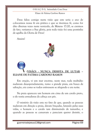 O R A Ç Ã O, Intimidade Com Deus
Eliane de Fátima Cardoso Ramos
guerreiradejesus13@gmail.com Página 69
Deus falou comigo nesta visão que este seria o ano de
colocarmos nossa fé em prática e que se tivermos fé, como foi
dito diversas vezes neste versículo, de Mateus 17:20, se crermos
de fato, veríamos a Sua glória, pois toda visão foi uma pontinha
de agulha da Gloria de Deus!
Amém!
(VISÃO) - NUNCA DESISTA DE LUTAR –
ELIANE DE FATIMA CARDOSO RAMOS
Em oração, vi um mar enorme, neste mar, toda multidão
nadavam desesperadamente, rumo a grande praia, em busca de
salvação, era como se todos estivessem se afogando e era noite.
Na praia apareceu um homem em cima de um cavalo preto,
e ele vestia armaduras da cabeça aos pés.
O mistério da visão esta no fato de que, quando as pessoas
nadavam em direção a praia, davam braçadas, lutando pelas suas
vidas, o homem e o cavalo iam diminuindo de tamanho, e
quando as pessoas se cansavam e pareciam querer desistir, o
 