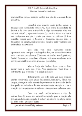 O R A Ç Ã O, Intimidade Com Deus
Eliane de Fátima Cardoso Ramos
guerreiradejesus13@gmail.com Página 7
compartilhar com os amados irmãos que irão ter o prazer de ler
essa obra.
Descobri que quanto mais tenho orado e
buscado essa intimidade com o Pai, mais tenho necessidade de
buscar e de viver essa intimidade, é algo interessante, uma vez
que no mundo, quando fazemos algo muitas vezes, acabamos
nos fadigando, ou percebendo que nossa necessidade já fora
suprida, porem com o Senhor é diferente, quanto mais o
buscamos em oração, mais queremos buscá-lo para vivermos essa
intimidade maravilhosa.
Este livro vem num momento muito
oportuno, uma vez que são chegados dias, em que o Brasil vive
uma crise sem precedentes. Crise esta, de cunho moral, político,
Social, Econômico e também religioso, pois vemos cada vez mais
crentes envolvidos no submundo dos escândalos.
Mas a Igreja do Senhor Jesus pode e deve
passar ilesa a toda essa crise. Não precisamos viver todo o
sofrimento que o mundo tem experimentado.
Infelizmente tem sido cada vez mais comum
crente convivendo com crises financeiras, familiares, filhos nas
drogas, doenças e toda a sorte de problemas e dificuldade. Tudo
isso pode ser evitado se lermos esta obra com atenção e com o
coração aberto praticarmos todos os ensinamentos nela contidos.
Deus tem usado poderosamente a vida da
autora deste livro em um ministério voltado para a oração, ela
tem entendido que a oração é a chave da vitória e a chave capas
de abrir toda e qualquer porta.
 