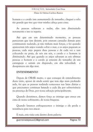 O R A Ç Ã O, Intimidade Com Deus
Eliane de Fátima Cardoso Ramos
guerreiradejesus13@gmail.com Página 70
homem e o cavalo iam aumentando de tamanho, cheguei a velo
tão grande que tive que virar minha cabeça para cima.
As pessoas voltavam a nadar, eles iam diminuindo
novamente e isso se repetia.
Até que em um determinado momento, as pessoas
pareceram que iam desistir, pois estavam cansadas demais para
continuarem nadando, já não tinham mais forças, e foi quando
apareceram três anjos voando sobre o mar, e os anjos pegavam as
pessoas, cada anjo pegava duas pessoas e de cada vez e iam
colocando na praia, de seis em seis, o cavalo e o homem ia
diminuindo. Até que quando os anjos salvaram as seis ultimas
pessoas o homem e o cavalo já estavam do tamanho de um
caranguejo e sairam em disparado, em alta velocidade e
desapareceu em algo mar.
ENTENDIMENTO
Depois de ORAR muito, o que consegui de entendimento
desta visão, apesar de ainda sentir que tem algo mais profundo
nela, foi que as pessoas nadando somos-nos nas lutas diárias e
que precisamos continuar lutando a cada dia por sobrevivência
na presença de Deus, por nossa salvação principalmente.
Quando desistimos, damos força ao inimigo que cresce em
cima de nosso sofrimento, de nossa fraqueza.
Quando lutamos enfraquecemos o inimigo e ele perda a
resistência para nos atacar.
E mais, esta visão esta dentro desta palavra:
 