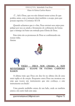 O R A Ç Ã O, Intimidade Com Deus
Eliane de Fátima Cardoso Ramos
guerreiradejesus13@gmail.com Página 71
(“... fiel é Deus, que vos não deixará tentar acima do que
podeis; antes, com a tentação dará também o escape, para que
possais suportar. I Coríntios 10.13)
Quando acharmos que é o fim, Deus enviará seus anjos para
pelejar por nos ou ainda o livramento do sofrimento de forma
que o inimigo irá bater em retirada para Gloria de Deus.
Esta visão são as promessas de Deus se confirmando em
nossas vidas.
Amém
VISÃO - DEUS NOS CHAMA A NOS
REVESTIRMOS – ELIANE DE FATIMA CARDOSO
RAMOS
A ultima visão que Deus em deu foi no ultimo dia de uma
mini vigília só de oração. Enquanto orava Deus me mostrou um
anjo que tocava um instrumento que não conheço, e este
instrumento era lindo!
Uma grande multidão estava de um lado, onde eu também
estava e do outro lado este anjo.
 