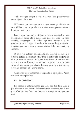 O R A Ç Ã O, Intimidade Com Deus
Eliane de Fátima Cardoso Ramos
guerreiradejesus13@gmail.com Página 72
Tínhamos que chegar a ele, mas para isso precisávamos
passar alguns obstáculos.
O Primeiro que passamos parecia areia movediça, afundamos
ate a virilha e ao chegar do outro lado nossas pernas estavam
douradas, ouro puro.
Para chegar ao anjo, tínhamos outro obstáculos mas
precisávamos passar ele a nado, mas não era água, era tipo
semente, escorregadia, e todos seguimos nadando, e ao
ultrapassarmos e chegar perto do anjo, nossos braços estavam
prateado, era prata pura, e nosso tronco tinha um colete de
chumbo.
O anjo veio colocar um capacete em cada um de nos, e o
capacete parecia de motoqueiro, tinha a parte que tampava os
olhos, a boca e o ouvido, e alguém disse assim: - Com isso não
vai entrar o som. E o anjo respondeu: - A parte por onde deve
entrar alguma coisa esta aberta. E mostrou a parte do alto da
cabeça do capacete que estava aberta.
Assim que todos colocaram o capacete, o anjo disse: Agora
vão, vocês estão prontos!
ENTENDIMENTO
Em oração, o entendimento que Deus me deu desta visão é
que precisamos nos revestir das armaduras necessárias para a luta
que enfrentaremos. Deus nos chama a nos preparar para grandes
lutas.
 