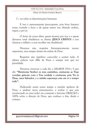 O R A Ç Ã O, Intimidade Com Deus
Eliane de Fátima Cardoso Ramos
guerreiradejesus13@gmail.com Página 74
2 – ou sobre as determinações humanas
E isso é extremamente preocupante, pois hora fazemos
nossa vontade e hora a de quem estava nos ditando ordens,
regras, e por ai.
O dono de nossa alma, quem morreu por nos e a quem
devemos total obediência se chama (JESUS CRISTO) e nos
chamou a refletir e a nos recolher em obediência!
Devemos sim, respeitar hierarquicamente nossos
superiores, mas sempre abaixo da ordem de Deus.
Respeitar não significar concordar e aceitar tudo. A
ultima palavra vem dEle de Deus e sempre tem que ter
prioridade.
Devemos vivenciar a cada dia o SALMOS 25:4 e 5 que
diz: “Mostra-me Senhor os teus caminhos, ensina-me as Tuas
veredas; guia-me com a Tua verdade e ensina-me pois Tu és
Deus, meu Salvador, e a minha esperança esta em ti o tempo
todo”.
Dedicando assim nosso tempo a estudar apalavra de
Deus, a analisar meus pensamentos, a avaliar o que esta
acontecendo ao meu redor em constante e fervente ORAÇÃO e
100% sobre a direção de Deus, que conhece o fim, desde o
começo.
 