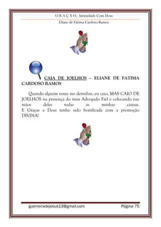 O R A Ç Ã O, Intimidade Com Deus
Eliane de Fátima Cardoso Ramos
guerreiradejesus13@gmail.com Página 75
CAIA DE JOELHOS – ELIANE DE FATIMA
CARDOSO RAMOS
Quando alguém tenta me derrubar, eu caio, MAS CAIO DE
JOELHOS na presença do meu Advogado Fiel e colocando nas
mãos deles todas as minhas causas.
E Graças a Deus tenho sido bonificada com a promoção
DIVINA!
 