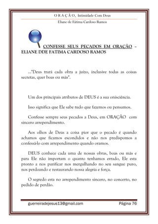 O R A Ç Ã O, Intimidade Com Deus
Eliane de Fátima Cardoso Ramos
guerreiradejesus13@gmail.com Página 76
CONFESSE SEUS PECADOS EM ORAÇÃO –
ELIANE DDE FATIMA CARDOSO RAMOS
..."Deus trará cada obra a juízo, inclusive todas as coisas
secretas, quer boas ou más".
Um dos principais atributos de DEUS é a sua onisciência.
Isso significa que Ele sabe tudo que fazemos ou pensamos.
Confesse sempre seus pecados a Deus, em ORAÇÃO com
sincero arrependimento.
Aos olhos de Deus a coisa pior que o pecado é quando
achamos que ficamos escondidos e não nos predispomos a
confessá-lo com arrependimento quando oramos.
DEUS conhece cada uma de nossas obras, boas ou más e
para Ele não importam o quanto tenhamos errado, Ele esta
pronto a nos purificar nos mergulhando no seu sangue puro,
nos perdoando e restaurando nossa alegria e força.
O segredo esta no arrependimento sincero, no concerto, no
pedido de perdão.
 
