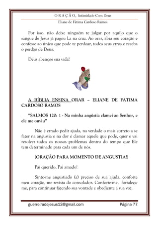 O R A Ç Ã O, Intimidade Com Deus
Eliane de Fátima Cardoso Ramos
guerreiradejesus13@gmail.com Página 77
Por isso, não deixe ninguém te julgar por aquilo que o
sangue de Jesus já pagou La na cruz. Ao orar, abra seu coração e
confesse ao único que pode te perdoar, todos seus erros e receba
o perdão de Deus.
Deus abençoe sua vida!
A BÍBLIA ENSINA ORAR – ELIANE DE FATIMA
CARDOSO RAMOS
“SALMOS 120: 1 - Na minha angústia clamei ao Senhor, e
ele me ouviu”
Não é errado pedir ajuda, na verdade o mais correto a se
fazer na angustia e na dor é clamar aquele que pode, quer e vai
resolver todos os nossos problemas dentro do tempo que Ele
tem determinado para cada um de nós.
(ORAÇÃO PARA MOMENTO DE ANGUSTIA!)
Pai querido, Pai amado!
Sinto-me angustiado (a) preciso de sua ajuda, conforte
meu coração, me revista do consolador. Conforte-me, fortaleça-
me, para continuar fazendo sua vontade e obediente a sua voz.
 