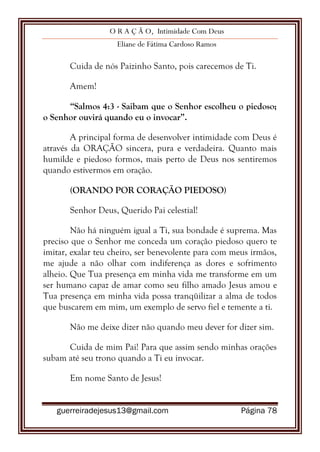 O R A Ç Ã O, Intimidade Com Deus
Eliane de Fátima Cardoso Ramos
guerreiradejesus13@gmail.com Página 78
Cuida de nós Paizinho Santo, pois carecemos de Ti.
Amem!
“Salmos 4:3 - Saibam que o Senhor escolheu o piedoso;
o Senhor ouvirá quando eu o invocar”.
A principal forma de desenvolver intimidade com Deus é
através da ORAÇÃO sincera, pura e verdadeira. Quanto mais
humilde e piedoso formos, mais perto de Deus nos sentiremos
quando estivermos em oração.
(ORANDO POR CORAÇÃO PIEDOSO)
Senhor Deus, Querido Pai celestial!
Não há ninguém igual a Ti, sua bondade é suprema. Mas
preciso que o Senhor me conceda um coração piedoso quero te
imitar, exalar teu cheiro, ser benevolente para com meus irmãos,
me ajude a não olhar com indiferença as dores e sofrimento
alheio. Que Tua presença em minha vida me transforme em um
ser humano capaz de amar como seu filho amado Jesus amou e
Tua presença em minha vida possa tranqüilizar a alma de todos
que buscarem em mim, um exemplo de servo fiel e temente a ti.
Não me deixe dizer não quando meu dever for dizer sim.
Cuida de mim Pai! Para que assim sendo minhas orações
subam até seu trono quando a Ti eu invocar.
Em nome Santo de Jesus!
 