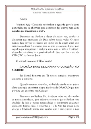 O R A Ç Ã O, Intimidade Com Deus
Eliane de Fátima Cardoso Ramos
guerreiradejesus13@gmail.com Página 79
Amém!
“Salmos 37:7 - Descanse no Senhor e aguarde por ele com
paciência; não se aborreça com o sucesso dos outros nem com
aqueles que maquinam o mal”.
Descansar no Senhor é dever de todos nos, confiar e
descansar nas promessas de Deus sobre nossas vidas. O Justo
nunca deve invejar o sucesso do ímpio ou de quem quer que
seja, Nosso dever é se alegras com os que se alegram. E orar por
aqueles que maquinam o mal por ainda não ter tido a felicidade
de conhecer e vivenciar a preciosidade do bem que é o poder da
ORAÇÃO co Senhor Jesus.
O verdadeiro crente ORA e confia!
(ORAÇÃO PARA DESCANSAR O CORAÇÃO NO
SENHOR).
Pai Santo! Somente em Ti nossos corações encontram
descanso e conforto.
Quando estamos cansados, atribulado ainda assim nossa
alma consegue encontrar alegria na força da ORAÇÃO que nos
permite um encontro real Contigo.
Descansar no Senhor, Pai, é colocar sobre seu altar todas
as nossas ansiedades, pois sabemos e cremos que o Senhor tem
cuidado de nós e nossas necessidades e continuará cuidando
enquanto formos fieis e tementes a Ti. É Não ter inveja nem
desejar a felicidade alheia, mas confiar que o que é nosso a nos
 