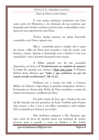 O R A Ç Ã O, Intimidade Com Deus
Eliane de Fátima Cardoso Ramos
guerreiradejesus13@gmail.com Página 8
E com muita satisfação recebemos este livro
como parte do Ministério e do chamado de sua escritora que
inspirada pelo Senhor resolveu escrever para compartilhar com a
igreja de suas experiências com Deus.
Vemos muitas pessoas na igreja buscando
comunhão com Deus e apenas isso.
Mas a comunhão pura e simples não é capaz
de mover a Mão de Deus para inundar a vida do crente com
benção e unção. Apenas a intimidade com o Senhor é tem essa
capacidade e não é possível alcançar-la sem oração.
A Bíblia sagrada nos da um comando
imperativo, no livro se I Tessalonicenses no capítulo de numero
5, verso 17, quando nos orienta a Orar sem cessar. O Próprio
Senhor Jesus afirmou que “tudo o que pedirmos ao pai em
oração crendo receberemos”, Mt 21,22.
Podemos ver a oração em todo o Cannon
Bíblico de Gênesis a Apocalipse as grandes conquistas, vitórias e
livramentos se deram pelo Poder de Deus manifesto a partir da
oração dos homens e mulheres de Deus.
Foi pela oração de Jacó que o Senhor foi com
ele lhe fazendo um dos patriarcas de Isael, Também pela Oração
Ana venceu e deu a Luz a um filho, tornando-se uma mulher
feliz e realizada por alcançar seu sonho.
Não podemos esquecer o Rei Ezequias que
após ouvir da boca do profeta Isaias sua sentença de morte,
virou-se para a parede e orou ao Senhor e lhe foram
 