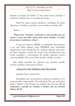 O R A Ç Ã O, Intimidade Com Deus
Eliane de Fátima Cardoso Ramos
guerreiradejesus13@gmail.com Página 80
chegará no tempo do Senhor. E orar pelos nossos inimigos e
vivenciar confiante em ti e no poder da oração.
Hoje Pai, quero apenas agradecer o privilégio de poder
descansar no Senhor e aguardar a sua vontade em minha vida.
Amem.
“Tiago 5:16 - Portanto, confessem os seus pecados uns aos
outros e orem uns pelos outros para serem curados. A oração
de um justo é poderosa e eficaz”.
O que nos motiva a ORAR é a intimidade que passamos
a ter com Deus, Quanto mais ORAMOS mais intimidade
adquirimos e mais vontade de orar obtemos. Quanto mais perto
de Deus chegamos através da oração mais reconhecemos que
somos pecadores e necessitamos de perdão. Quando oramos
com sinceridade, Deus ouve, Deus atende e milagre acontece.
Não tenha vergonha de confessar seus pecados, escolha
receber o perdão e estar perto de Deus.
(ORAÇÃO POR PERDÃO DOS PECADOS)
Querido Deus e eterno Pai!
Reconheço que sou pecadora, confesso aos Santos e a Ti
meus pecados e peço perdão. Pois não quero Pai, que nada fique
entre o Senhor e Eu. Porque sei também meu pai que: (Se eu
acalentasse o pecado no coração, o Senhor não me ouviria;
Salmos 66:18)
 