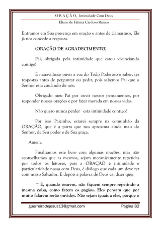 O R A Ç Ã O, Intimidade Com Deus
Eliane de Fátima Cardoso Ramos
guerreiradejesus13@gmail.com Página 82
Entramos em Sua presença em oração e antes de clamarmos, Ele
já nos concede a resposta.
(ORAÇÃO DE AGRADECIMENTO)
Pai, obrigada pela intimidade que estou vivenciando
contigo!
É maravilhoso ouvir a voz do Todo Poderoso e saber, ter
respostas antes de perguntar ou pedir, pois sabemos Pai que o
Senhor esta cuidando de nós.
Obrigado meu Pai por ouvir nossos pensamentos, por
responder nossas orações e por fazer morada em nossas vidas.
Não quero nunca perder esta intimidade contigo!
Por isso Paizinho, estarei sempre na comunhão da
ORAÇÃO, que é a porta que nos aproxima ainda mais do
Senhor, de Seu poder e de Sua graça.
Amem.
Finalizamos este livro com algumas orações, mas não
aconselhamos que as mesmas, sejam mecanicamente repetidas
por todos os leitores, pois a ORAÇÃO é intimidade e
particularidade nossa com Deus, é diálogo que cada um deve ter
com nosso Salvador. E depois a palavra de Deus vai dizer que;
“ E, quando orarem, não fiquem sempre repetindo a
mesma coisa, como fazem os pagãos. Eles pensam que por
muito falarem serão ouvidos. Não sejam iguais a eles, porque o
 