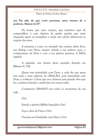 O R A Ç Ã O, Intimidade Com Deus
Eliane de Fátima Cardoso Ramos
guerreiradejesus13@gmail.com Página 83
seu Pai sabe do que vocês precisam, antes mesmo de o
pedirem. Mateus 6:7-8”.
De forma que estas orações, que sentimos aqui de
compartilhar, é com objetivo de ajudar aqueles que estão
chegando agora ao evangélico e ainda não sabem diferenciar as
orações das rezas.
A primeira é como no exemplo das orações deste livro,
um diálogo com Deus, sempre voltado a sua palavra, pois, o
compromisso de Deus é com a sua palavra genuína. A Bíblia
sagrada.
A segunda, esta dentro deste exemplo deixado em
(Mateus 6: 7-8).
Quem tem intimidade com Deus, a cada dia que passa
tem mais e mais palavras de ORAÇÃO, pois intimidade com
Deus, é conhecer o Deus que nos chamou para grande obra que
fez, continua fazendo e ainda fará em nossas vidas.
Continuem ORANDO em todos os momentos de sua
vida.
Ore!
Estude a palavra (Bíblia Sagrada) e Ore!
Faça a obra de Deus e Ore!
Vivencie em Santidade com Deus e Ore!
 