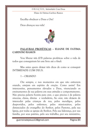 O R A Ç Ã O, Intimidade Com Deus
Eliane de Fátima Cardoso Ramos
guerreiradejesus13@gmail.com Página 84
Escolha obedecer a Deus e Ore!
Deus abençoe sua vida!
PALAVRAS PROFÉTICAS – ELIANE DE FATIMA
CARDOSO RAMOS
Vou liberar três (03) palavras proféticas sobre a vida de
todos que conseguiram ler este livro até o final:
Mas antes quero deixar três dicas de como se conseguir
INTIMIDADE COM DEUS.
1 – ORANDO
Ore sempre, e nos momentos em que não estiverem
orando, estejam em espírito de oração. Como assim? Em
intercessões, pensamentos elevados a Deus, vivenciando os
ensinamentos de sua palavra em suas atitudes e comportamento.
Não precisa palavra bonita para orar, o que precisa é de palavra
sinceras, claras, diretas e verdadeira, Ao orar, não deixem de
interceder pelas crianças de rua, pelos mendigos, pelos
desprovidos, pelos enfermos, pelos missionários, pelos
distanciados do evangelho do Senhor, pelos Pastores, pela sua
Igreja, por todas as igrejas do Senhor, Pela sua liderança, por sua
família, por seus patrões, pelo seu trabalho, por seu ministério,
 