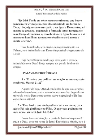O R A Ç Ã O, Intimidade Com Deus
Eliane de Fátima Cardoso Ramos
guerreiradejesus13@gmail.com Página 86
“Fp 2:5-8 Tende em vós o mesmo sentimento que houve
também em Cristo Jesus, pois ele, subsistindo em forma de
Deus, não julgou como usurpação o ser igual a Deus; antes, a si
mesmo se esvaziou, assumindo a forma de servo, tornando-se
semelhança de homens; e, reconhecido em figura humana, a si
mesmo se humilhou, tornando-se obediente até à morte e
morte de cruz.".
Sem humildade, sem oração, sem conhecimento da
Palavra, sem intimidade com Deus é impossível chegar perto de
Deus!
Seja Servo! Seja humilde, seja obediente e vivencie
intimidade com Deus! Esteja sempre aos pés do Senhor em
oração.
( PALAVRAS PROFÉTICAS )
1 – “E tudo o que pedirem em oração, se crerem, vocês
receberão. Mateus 21:22”
A partir de hoje, OREM confiantes de que suas orações
não estão batendo no teto e voltando, mas estarão chegando ao
trono do nosso Deus como aroma suave e agradável e Ele lhes
concederá a vitória!
2 – “E eu farei o que vocês pedirem em meu nome, para
que o Pai seja glorificado no Filho. O que vocês pedirem em
meu nome, eu farei. João 14:13-14”
Preste bastante atenção, a partir de hoje tudo que você
pedir a Deus, peça em nome de Jesus! E receberá a vitória, pois é
 