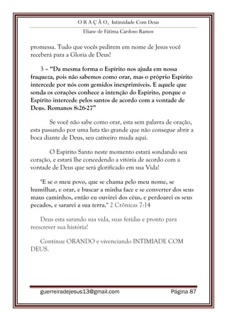 O R A Ç Ã O, Intimidade Com Deus
Eliane de Fátima Cardoso Ramos
guerreiradejesus13@gmail.com Página 87
promessa. Tudo que vocês pedirem em nome de Jesus você
receberá para a Gloria de Deus!
3 – “Da mesma forma o Espírito nos ajuda em nossa
fraqueza, pois não sabemos como orar, mas o próprio Espírito
intercede por nós com gemidos inexprimíveis. E aquele que
sonda os corações conhece a intenção do Espírito, porque o
Espírito intercede pelos santos de acordo com a vontade de
Deus. Romanos 8:26-27”
Se você não sabe como orar, esta sem palavra de oração,
esta passando por uma luta tão grande que não consegue abrir a
boca diante de Deus, seu cativeiro muda aqui.
O Espírito Santo neste momento estará sondando seu
coração, e estará lhe concedendo a vitória de acordo com a
vontade de Deus que será glorificado em sua Vida!
"E se o meu povo, que se chama pelo meu nome, se
humilhar, e orar, e buscar a minha face e se converter dos seus
maus caminhos, então eu ouvirei dos céus, e perdoarei os seus
pecados, e sararei a sua terra." 2 Crônicas 7:14
Deus esta sarando sua vida, suas feridas e pronto para
reescrever sua história!
Continue ORANDO e vivenciando INTIMIADE COM
DEUS.
 