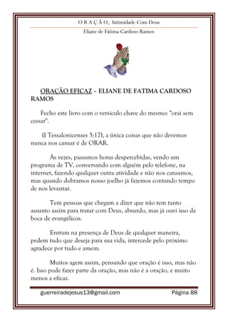 O R A Ç Ã O, Intimidade Com Deus
Eliane de Fátima Cardoso Ramos
guerreiradejesus13@gmail.com Página 88
ORAÇÃO EFICAZ – ELIANE DE FATIMA CARDOSO
RAMOS
Fecho este livro com o versículo chave do mesmo: "orai sem
cessar".
(I Tessalonicenses 5:17), a única coisas que não devemos
nunca nos cansar é de ORAR.
Às vezes, passamos horas despercebidas, vendo um
programa de TV, conversando com alguém pelo telefone, na
internet, fazendo qualquer outra atividade e não nos cansamos,
mas quando dobramos nosso joelho já fazemos contando tempo
de nos levantar.
Tem pessoas que chegam a dizer que não tem tanto
assunto assim para tratar com Deus, absurdo, mas já ouvi isso da
boca de evangélicos.
Entram na presença de Deus de qualquer maneira,
pedem tudo que deseja para sua vida, intercede pelo próximo
agradece por tudo e amem.
Muitos agem assim, pensando que oração é isso, mas não
é. Isso pode fazer parte da oração, mas não é a oração, e muito
menos a eficaz.
 