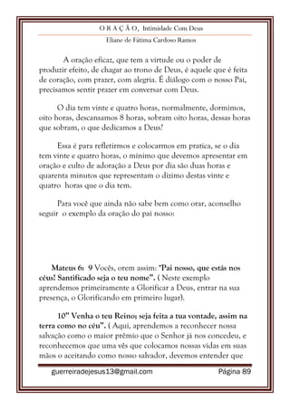 O R A Ç Ã O, Intimidade Com Deus
Eliane de Fátima Cardoso Ramos
guerreiradejesus13@gmail.com Página 89
A oração eficaz, que tem a virtude ou o poder de
produzir efeito, de chagar ao trono de Deus, é aquele que é feita
de coração, com prazer, com alegria. É diálogo com o nosso Pai,
precisamos sentir prazer em conversar com Deus.
O dia tem vinte e quatro horas, normalmente, dormimos,
oito horas, descansamos 8 horas, sobram oito horas, dessas horas
que sobram, o que dedicamos a Deus?
Essa é para refletirmos e colocarmos em pratica, se o dia
tem vinte e quatro horas, o mínimo que devemos apresentar em
oração e culto de adoração a Deus por dia são duas horas e
quarenta minutos que representam o dizimo destas vinte e
quatro horas que o dia tem.
Para você que ainda não sabe bem como orar, aconselho
seguir o exemplo da oração do pai nosso:
Mateus 6: 9 Vocês, orem assim: "Pai nosso, que estás nos
céus! Santificado seja o teu nome”. ( Neste exemplo
aprendemos primeiramente a Glorificar a Deus, entrar na sua
presença, o Glorificando em primeiro lugar).
10” Venha o teu Reino; seja feita a tua vontade, assim na
terra como no céu”. ( Aqui, aprendemos a reconhecer nossa
salvação como o maior prêmio que o Senhor já nos concedeu, e
reconhecemos que uma vês que colocamos nossas vidas em suas
mãos o aceitando como nosso salvador, devemos entender que
 