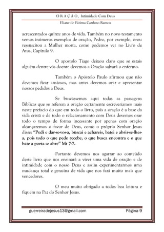 O R A Ç Ã O, Intimidade Com Deus
Eliane de Fátima Cardoso Ramos
guerreiradejesus13@gmail.com Página 9
acrescentados quinze anos de vida. Também no novo testamento
vemos inúmeros exemplos de oração, Pedro, por exemplo, orou
ressuscitou a Mulher morta, como podemos ver no Livro de
Atos, Capitulo 9.
O apostolo Tiago deixou claro que se estais
alguém dentre vós doente devemos a Oração salvará o enfermo.
Também o Apóstolo Paulo afirmou que não
devemos ficar ansiosos, mas antes devemos orar e apresentar
nossos pedidos a Deus.
Se buscássemos aqui todas as passagens
Bíblicas que se referem a oração certamente escreveríamos mais
neste prefacio do que em todo o livro, pois a oração é a base da
vida cristã e de todo o relacionamento com Deus devemos orar
todo o tempo de forma incessante por apenas com oração
alcançaremos o favor de Deus, como o próprio Senhor Jesus
disse: “Pedi e dar-se-vos-a, buscai e achareis, batei e abrir-se-lhes-
a, pois todo o que pede recebe, o que busca encontra e o que
bate a porta se abre” Mt 7-7.
Portanto devemos nos agarrar ao conteúdo
deste livro que nos ensinará a viver uma vida de oração e de
intimidade com o nosso Deus e assim experimentarmos uma
mudança total e genuína de vida que nos fará muito mais que
vencedores.
O meu muito obrigado a todos boa leitura e
fiquem na Paz do Senhor Jesus.
 