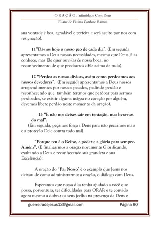 O R A Ç Ã O, Intimidade Com Deus
Eliane de Fátima Cardoso Ramos
guerreiradejesus13@gmail.com Página 90
sua vontade é boa, agradável e perfeita e será aceito por nos com
resignação).
11”Dá-nos hoje o nosso pão de cada dia”. (Em seguida
apresentamos a Deus nossas necessidades, mesmo que Deus já as
conhece, mas Ele quer ouvi-las de nossa boca, no
reconhecimento de que precisamos dEle acima de tudo).
12 “Perdoa as nossas dívidas, assim como perdoamos aos
nossos devedores”. (Em seguida apresentamos a Deus nossos
arrependimentos por nossos pecados, pedindo perdão e
reconhecendo que também teremos que perdoar para sermos
perdoados, se existir alguma mágoa no coração por alguém,
devemos libere perdão neste momento da oração).
13 “E não nos deixes cair em tentação, mas livra-nos
do mal”.
(Em seguida, peçamos força a Deus para não pecarmos mais
e a proteção Dele contra todo mal).
“Porque teu é o Reino, o poder e a glória para sempre.
Amém”. (E finalizarmos a oração novamente Glorificando,
exaltando a Deus e reconhecendo sua grandeza e sua
Excelência)!
A oração do “Pai Nosso” é o exemplo que Jesus nos
deixou de como administrarmos a oração, o diálogo com Deus.
Esperamos que nossa dica tenha ajudado a você que
possa, porventura, ter dificuldades para ORAR e te convido
agora mesmo a dobrar os seus joelho na presença de Deus e
 