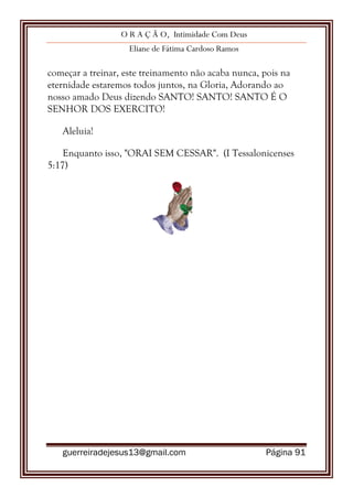 O R A Ç Ã O, Intimidade Com Deus
Eliane de Fátima Cardoso Ramos
guerreiradejesus13@gmail.com Página 91
começar a treinar, este treinamento não acaba nunca, pois na
eternidade estaremos todos juntos, na Gloria, Adorando ao
nosso amado Deus dizendo SANTO! SANTO! SANTO É O
SENHOR DOS EXERCITO!
Aleluia!
Enquanto isso, "ORAI SEM CESSAR". (I Tessalonicenses
5:17)
 