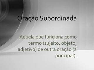 Oração Subordinada

 Aquela que funciona como
     termo (sujeito, objeto,
adjetivo) de outra oração (a
                  principal).
 