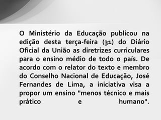 O Ministério da Educação publicou na
edição desta terça-feira (31) do Diário
Oficial da União as diretrizes curriculares
para o ensino médio de todo o país. De
acordo com o relator do texto e membro
do Conselho Nacional de Educação, José
Fernandes de Lima, a iniciativa visa a
propor um ensino "menos técnico e mais
prático           e             humano".
 
