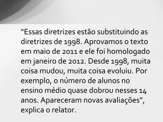 “Essas diretrizes estão substituindo as
diretrizes de 1998. Aprovamos o texto
em maio de 2011 e ele foi homologado
em janeiro de 2012. Desde 1998, muita
coisa mudou, muita coisa evoluiu. Por
exemplo, o número de alunos no
ensino médio quase dobrou nesses 14
anos. Apareceram novas avaliações”,
explica o relator.
 