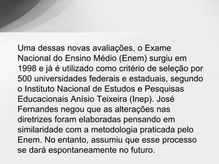 Uma dessas novas avaliações, o Exame
Nacional do Ensino Médio (Enem) surgiu em
1998 e já é utilizado como critério de seleção por
500 universidades federais e estaduais, segundo
o Instituto Nacional de Estudos e Pesquisas
Educacionais Anísio Teixeira (Inep). José
Fernandes negou que as alterações nas
diretrizes foram elaboradas pensando em
similaridade com a metodologia praticada pelo
Enem. No entanto, assumiu que esse processo
se dará espontaneamente no futuro.
 