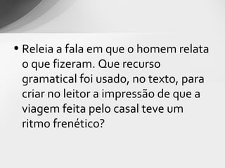 • Releia a fala em que o homem relata
  o que fizeram. Que recurso
  gramatical foi usado, no texto, para
  criar no leitor a impressão de que a
  viagem feita pelo casal teve um
  ritmo frenético?
 