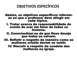 OBJETIVOS ESPECÍFICOS
Abaixo, os objetivos específicos referem-
se ao que o professor deve atingir em
cada tópico.
I. Tratar acerca da responsabilidade do
crente de orar em favor de todos os
homens.
II. Conscientizar-se de que Deus deseja
que todos se salvem.
III. Refletir a respeito da maneira como as
mulheres cristãs devem se vestir.
IV. Discutir a respeito da conduta das
mulheres na igreja.
 