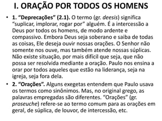 I. ORAÇÃO POR TODOS OS HOMENS
• 1. “Deprecações” (2.1). O termo (gr. deesis) significa
“suplicar, implorar, rogar por” alguém. É a intercessão a
Deus por todos os homens, de modo ardente e
compassivo. Embora Deus seja soberano e saiba de todas
as coisas, Ele deseja ouvir nossas orações. O Senhor não
somente nos ouve, mas também atende nossas súplicas.
Não existe situação, por mais difícil que seja, que não
possa ser resolvida mediante a oração. Paulo nos ensina a
orar por todos aqueles que estão na liderança, seja na
igreja, seja fora dela.
• 2. “Orações”. Alguns exegetas entendem que Paulo usava
os termos como sinônimos. Mas, no original grego, as
palavras empregadas são diferentes. “Orações” (gr.
proseuche) refere-se ao termo comum para as orações em
geral, de súplica, de louvor, de intercessão, etc.
 
