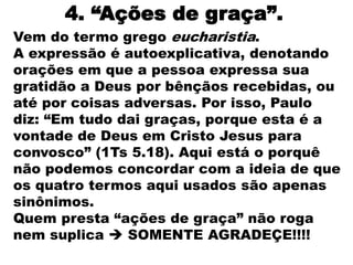 4. “Ações de graça”.
Vem do termo grego eucharistia.
A expressão é autoexplicativa, denotando
orações em que a pessoa expressa sua
gratidão a Deus por bênçãos recebidas, ou
até por coisas adversas. Por isso, Paulo
diz: “Em tudo dai graças, porque esta é a
vontade de Deus em Cristo Jesus para
convosco” (1Ts 5.18). Aqui está o porquê
não podemos concordar com a ideia de que
os quatro termos aqui usados são apenas
sinônimos.
Quem presta “ações de graça” não roga
nem suplica  SOMENTE AGRADEÇE!!!!
 