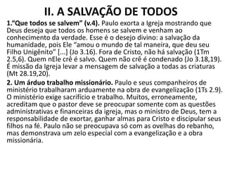 II. A SALVAÇÃO DE TODOS
1.“Que todos se salvem” (v.4). Paulo exorta a Igreja mostrando que
Deus deseja que todos os homens se salvem e venham ao
conhecimento da verdade. Esse é o desejo divino: a salvação da
humanidade, pois Ele “amou o mundo de tal maneira, que deu seu
Filho Unigênito” [...] (Jo 3.16). Fora de Cristo, não há salvação (1Tm
2.5,6). Quem nEle crê é salvo. Quem não crê é condenado (Jo 3.18,19).
É missão da Igreja levar a mensagem de salvação a todas as criaturas
(Mt 28.19,20).
2. Um árduo trabalho missionário. Paulo e seus companheiros de
ministério trabalharam arduamente na obra de evangelização (1Ts 2.9).
O ministério exige sacrifício e trabalho. Muitos, erroneamente,
acreditam que o pastor deve se preocupar somente com as questões
administrativas e financeiras da igreja, mas o ministro de Deus, tem a
responsabilidade de exortar, ganhar almas para Cristo e discipular seus
filhos na fé. Paulo não se preocupava só com as ovelhas do rebanho,
mas demonstrava um zelo especial com a evangelização e a obra
missionária.
 