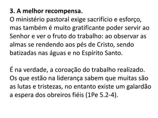 3. A melhor recompensa.
O ministério pastoral exige sacrifício e esforço,
mas também é muito gratificante poder servir ao
Senhor e ver o fruto do trabalho: ao observar as
almas se rendendo aos pés de Cristo, sendo
batizadas nas águas e no Espírito Santo.
É na verdade, a coroação do trabalho realizado.
Os que estão na liderança sabem que muitas são
as lutas e tristezas, no entanto existe um galardão
a espera dos obreiros fiéis (1Pe 5.2-4).
 