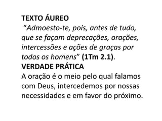 TEXTO ÁUREO
“Admoesto-te, pois, antes de tudo,
que se façam deprecações, orações,
intercessões e ações de graças por
todos os homens” (1Tm 2.1).
VERDADE PRÁTICA
A oração é o meio pelo qual falamos
com Deus, intercedemos por nossas
necessidades e em favor do próximo.
 