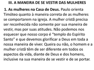 III. A MANEIRA DE SE VESTIR DAS MULHERES
1. As mulheres na Casa de Deus. Paulo orienta
Timóteo quanto à maneira correta de as mulheres
se comportarem na igreja. A mulher cristã precisa
ser reconhecida não somente por sua maneira de
vestir, mas por suas atitudes. Não podemos nos
esquecer que nosso corpo é “templo do Espírito
Santo” e que devemos glorificar a Deus em toda a
nossa maneira de viver. Queira ou não, o homem e a
mulher cristã têm de ser diferente em todos os
aspectos da vida, diante de Deus e dos homens,
inclusive na sua maneira de se vestir e de se portar.
 