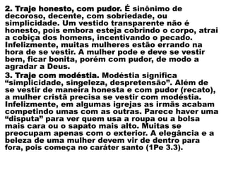 2. Traje honesto, com pudor. É sinônimo de
decoroso, decente, com sobriedade, ou
simplicidade. Um vestido transparente não é
honesto, pois embora esteja cobrindo o corpo, atrai
a cobiça dos homens, incentivando o pecado.
Infelizmente, muitas mulheres estão errando na
hora de se vestir. A mulher pode e deve se vestir
bem, ficar bonita, porém com pudor, de modo a
agradar a Deus.
3. Traje com modéstia. Modéstia significa
“simplicidade, singeleza, despretensão”. Além de
se vestir de maneira honesta e com pudor (recato),
a mulher cristã precisa se vestir com modéstia.
Infelizmente, em algumas igrejas as irmãs acabam
competindo umas com as outras. Parece haver uma
“disputa” para ver quem usa a roupa ou a bolsa
mais cara ou o sapato mais alto. Muitas se
preocupam apenas com o exterior. A elegância e a
beleza de uma mulher devem vir de dentro para
fora, pois começa no caráter santo (1Pe 3.3).
 