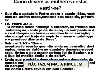 Como devem as mulheres cristãs
vestir-se?
• Que diz o apóstolo Pedro sobre o usode jóias, vest
idos de última moda,enfeites dos cabelos, pintura
s?
• I S. Pedro 3:3-4 -
"O enfeite delas nãoseja o exterior, no frisado dos
cabelos, no usode jóias de ouro, na compostura d
e vestidos;mas o homem encoberto no coração; n
oincorruptível traje de espírito manso e quieto,qu
e é precioso diante de Deus".
• Salmos 1:1-2 - "Bem-
aventurado ovarão que não anda no conselho dosí
mpios, nem se detém no caminho dosescarneced
ores. Antes o seu prazer estána lei do Senhor, e n
a Sua lei medita dedia e de noite“.
• Creio que o cristão deve viver acima dopadrão do
mundo em sua aparência,palavras e atitudes. Deci
do comportar-
me como Cristo revela em Sua Palavra.
NÃO FAZEM MAL A NINGUEM.
 
