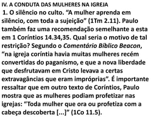 IV. A CONDUTA DAS MULHERES NA IGREJA
1. O silêncio no culto. “A mulher aprenda em
silêncio, com toda a sujeição” (1Tm 2.11). Paulo
também faz uma recomendação semelhante a esta
em 1 Coríntios 14.34,35. Qual seria o motivo de tal
restrição? Segundo o Comentário Bíblico Beacon,
“na igreja coríntia havia muitas mulheres recém
convertidas do paganismo, e que a nova liberdade
que desfrutavam em Cristo levava a certas
extravagâncias que eram impróprias”. É importante
ressaltar que em outro texto de Coríntios, Paulo
mostra que as mulheres podiam profetizar nas
igrejas: “Toda mulher que ora ou profetiza com a
cabeça descoberta [...]” (1Co 11.5).
 