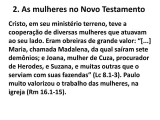 2. As mulheres no Novo Testamento
Cristo, em seu ministério terreno, teve a
cooperação de diversas mulheres que atuavam
ao seu lado. Eram obreiras de grande valor: “[...]
Maria, chamada Madalena, da qual saíram sete
demônios; e Joana, mulher de Cuza, procurador
de Herodes, e Suzana, e muitas outras que o
serviam com suas fazendas” (Lc 8.1-3). Paulo
muito valorizou o trabalho das mulheres, na
igreja (Rm 16.1-15).
 