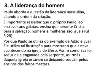 3. A liderança do homem
Paulo aborda a questão da liderança masculina,
citando a ordem da criação.
É importante ressaltar que o próprio Paulo, ao
escrever aos gálatas, ensina que perante Cristo,
para a salvação, homens e mulheres são iguais (Gl
3.28).
Por que Paulo se utiliza do exemplo de Adão e Eva?
Ele utiliza tal ilustração para mostrar o que estava
acontecendo na igreja de Éfeso. Assim como Eva foi
seduzida e enganada pela serpente, as irmãs
daquela igreja estavam se deixando seduzir pelos
ensinos dos falsos mestres.
 