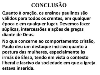 CONCLUSÃO
Quanto à oração, os ensinos paulinos são
válidos para todos os crentes, em qualquer
época e em qualquer lugar. Devemos fazer
súplicas, intercessões e ações de graças
diante de Deus.
No que concerne ao comportamento cristão,
Paulo deu um destaque incisivo quanto à
postura das mulheres, especialmente às
irmãs de Éfeso, tendo em vista o contexto
liberal e lascivo da sociedade em que a igreja
estava inserida.
 