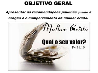 OBJETIVO GERAL
Apresentar as recomendações paulinas quanto à
oração e o comportamento da mulher cristã.
 